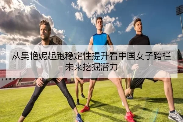 从吴艳妮起跑稳定性提升看中国女子跨栏未来挖掘潜力